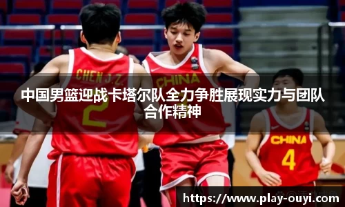 中国男篮迎战卡塔尔队全力争胜展现实力与团队合作精神